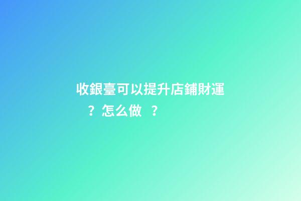 收銀臺可以提升店鋪財運？怎么做？
